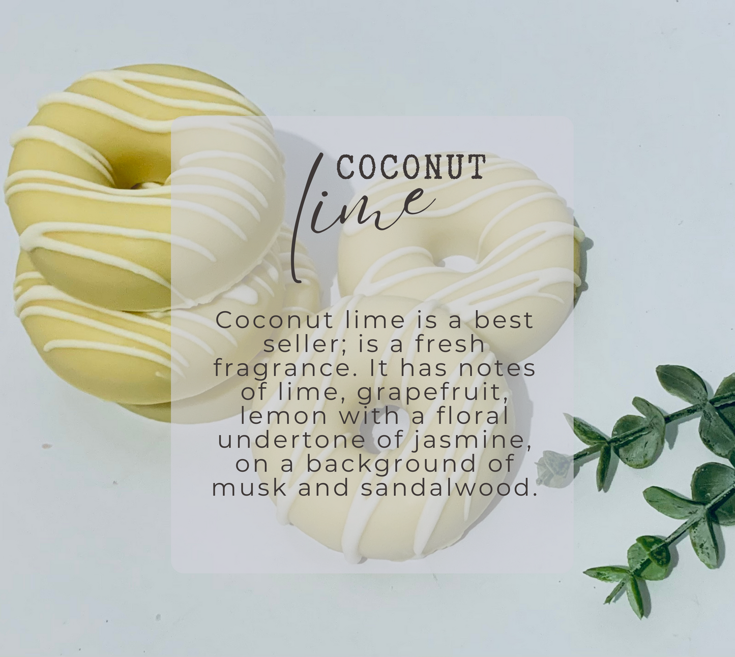 This donut soap is scented with Coconut lime fragrance. This fragrance is a best seller; is a fresh fragrance. It has notes of lime, grapefruit, lemon with a floral undertone of jasmine, on a background of musk and sandalwood